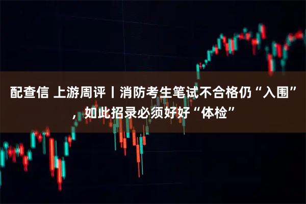 配查信 上游周评丨消防考生笔试不合格仍“入围”，如此招录必须好好“体检”