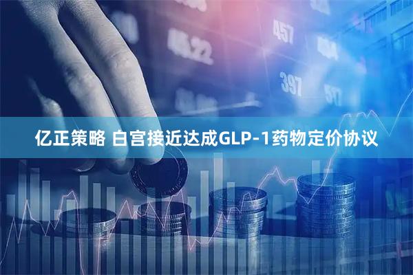 亿正策略 白宫接近达成GLP-1药物定价协议