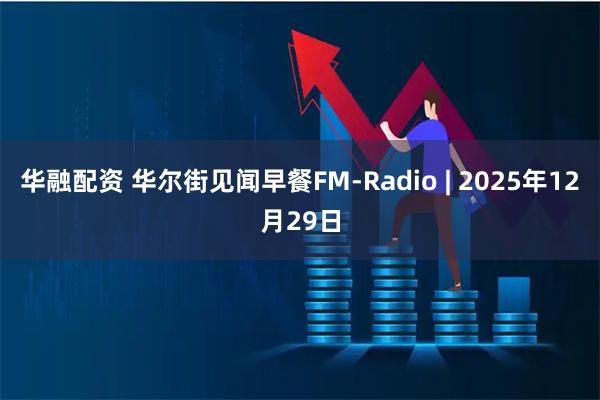 华融配资 华尔街见闻早餐FM-Radio | 2025年12月29日