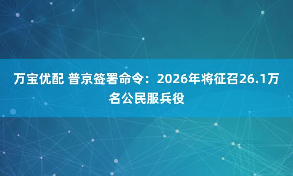 万宝优配 普京签署命令：2026年将征召26.1万名公民服兵役