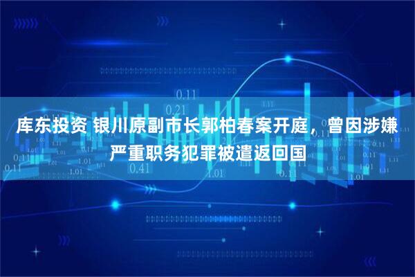 库东投资 银川原副市长郭柏春案开庭，曾因涉嫌严重职务犯罪被遣返回国