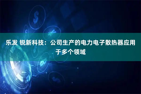乐发 锐新科技：公司生产的电力电子散热器应用于多个领域