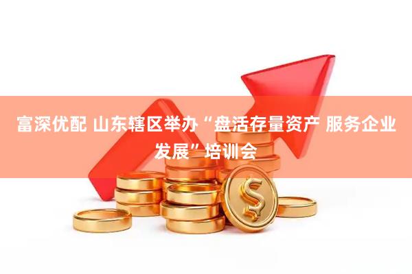 富深优配 山东辖区举办“盘活存量资产 服务企业发展”培训会